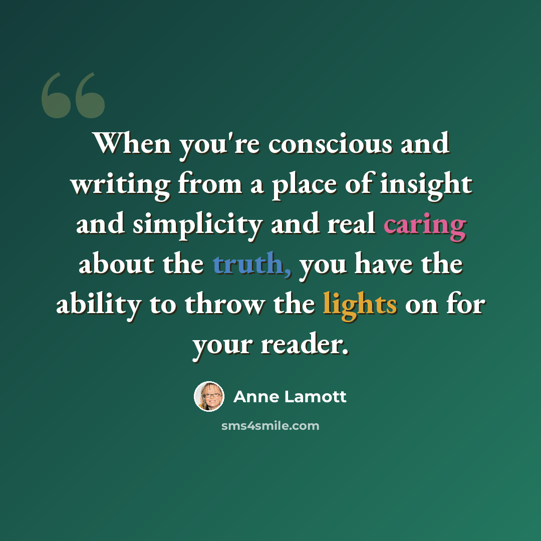 “When you're conscious and writing from a place of insight and simplicity and real caring about the truth, you have the ability to throw the lights on for your reader.” quote by Anne Lamott