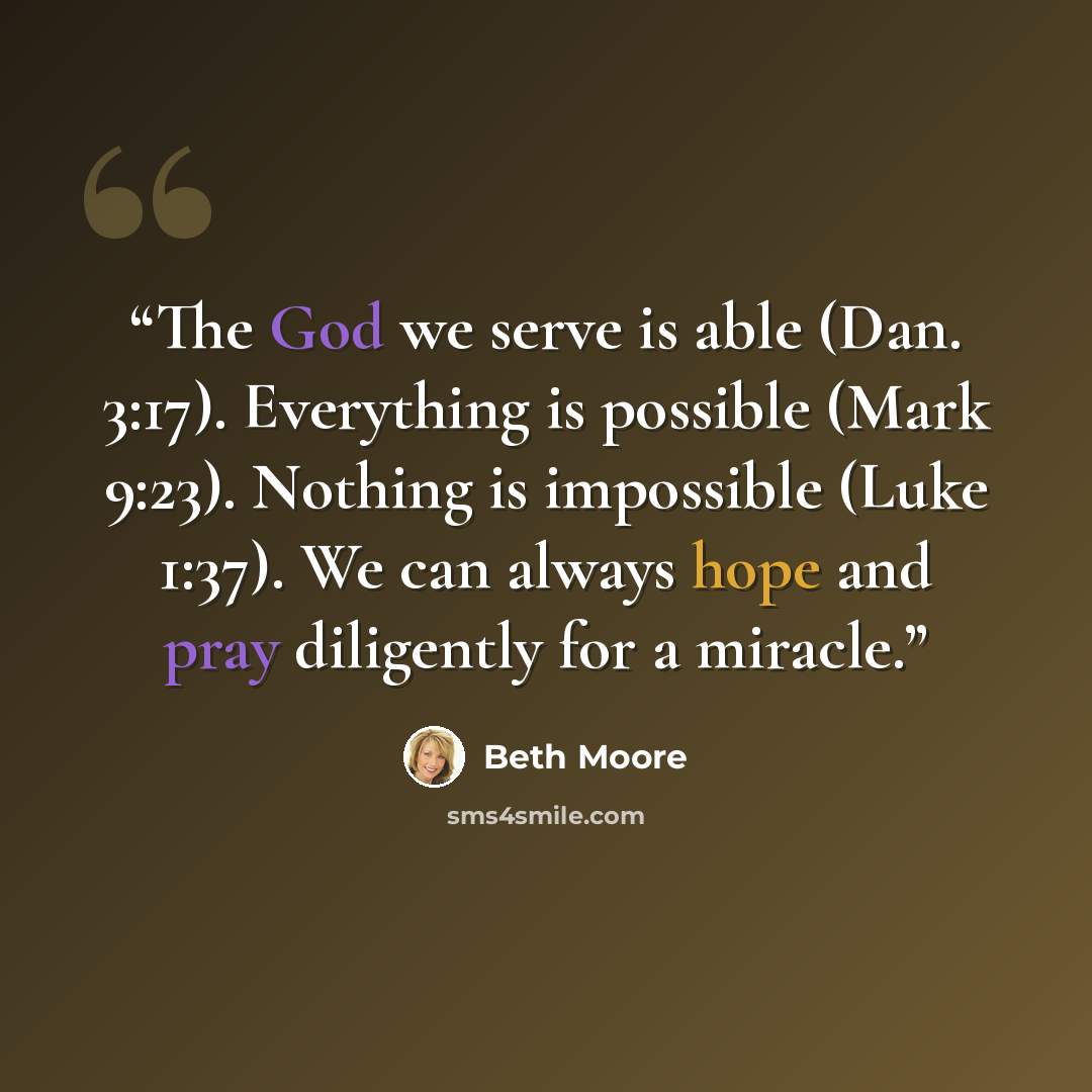 “The God we serve is able (Dan. 3:17). Everything is possible (Mark 9:23). Nothing is impossible (Luke 1:37). We can always hope and pray diligently for a miracle.” quote by Beth Moore