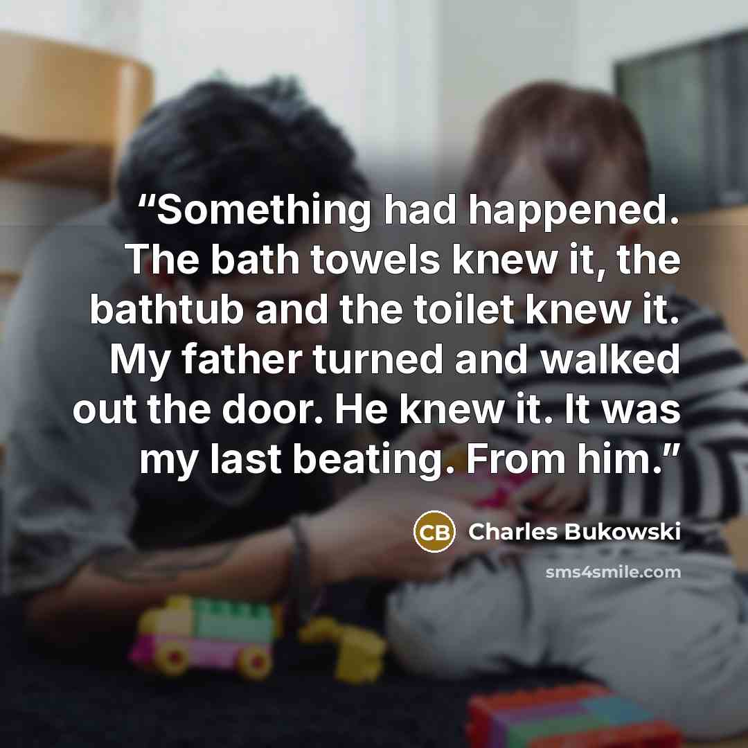 “Something had happened. The bath towels knew it, the bathtub and the toilet knew it. My father turned and walked out the door. He knew it. It was my last beating. From him.” quote by Charles Bukowski