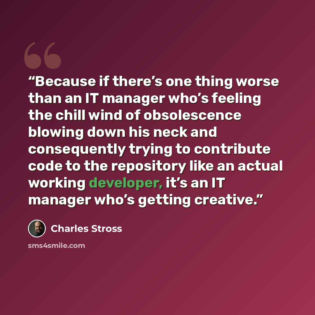 “Because if there’s one thing worse than an IT manager who’s feeling the chill wind of obsolescence blowing down his neck and consequently trying to contribute code to the repository like an actual working developer, it’s an IT manager who’s getting creative.” quote by Charles Stross