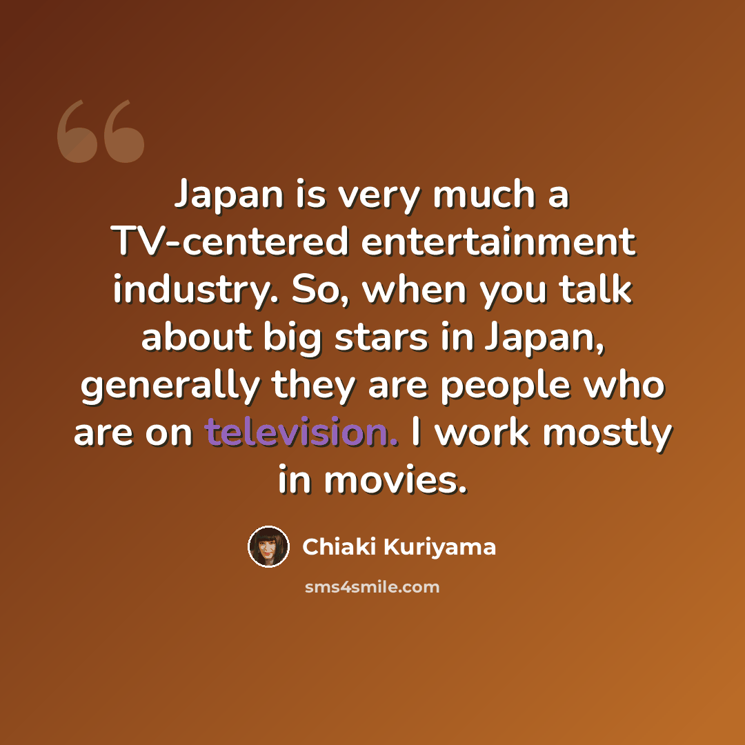 “Japan is very much a TV-centered entertainment industry. So, when you talk about big stars in Japan, generally they are people who are on television. I work mostly in movies.” quote by Chiaki Kuriyama