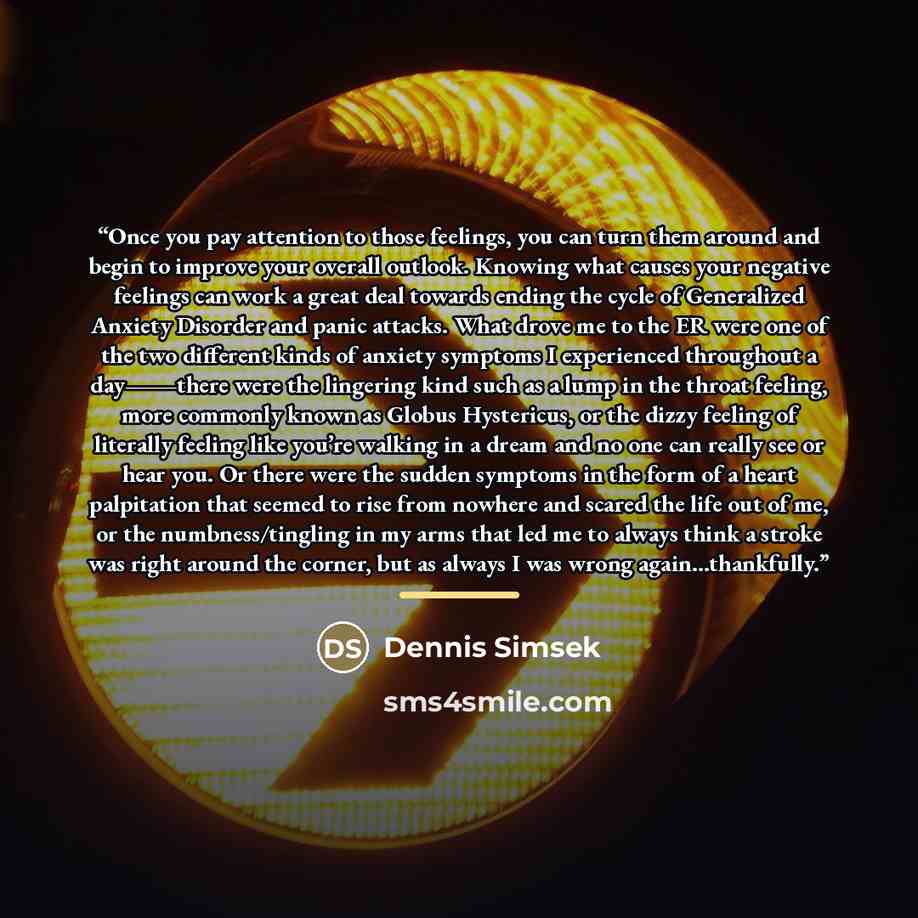 “Once you pay attention to those feelings, you can turn them around and begin to improve your overall outlook. Knowing what causes your negative feelings can work a great deal towards ending the cycle of Generalized Anxiety Disorder and panic attacks. What drove me to the ER were one of the two…” quote by Dennis Simsek