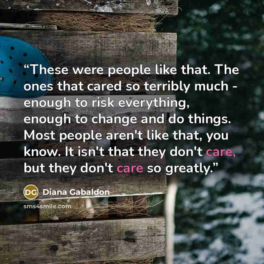 “These were people like that. The ones that cared so terribly much - enough to risk everything, enough to change and do things. Most people aren't like that, you know. It isn't that they don't care, but they don't care so greatly.” quote by Diana Gabaldon