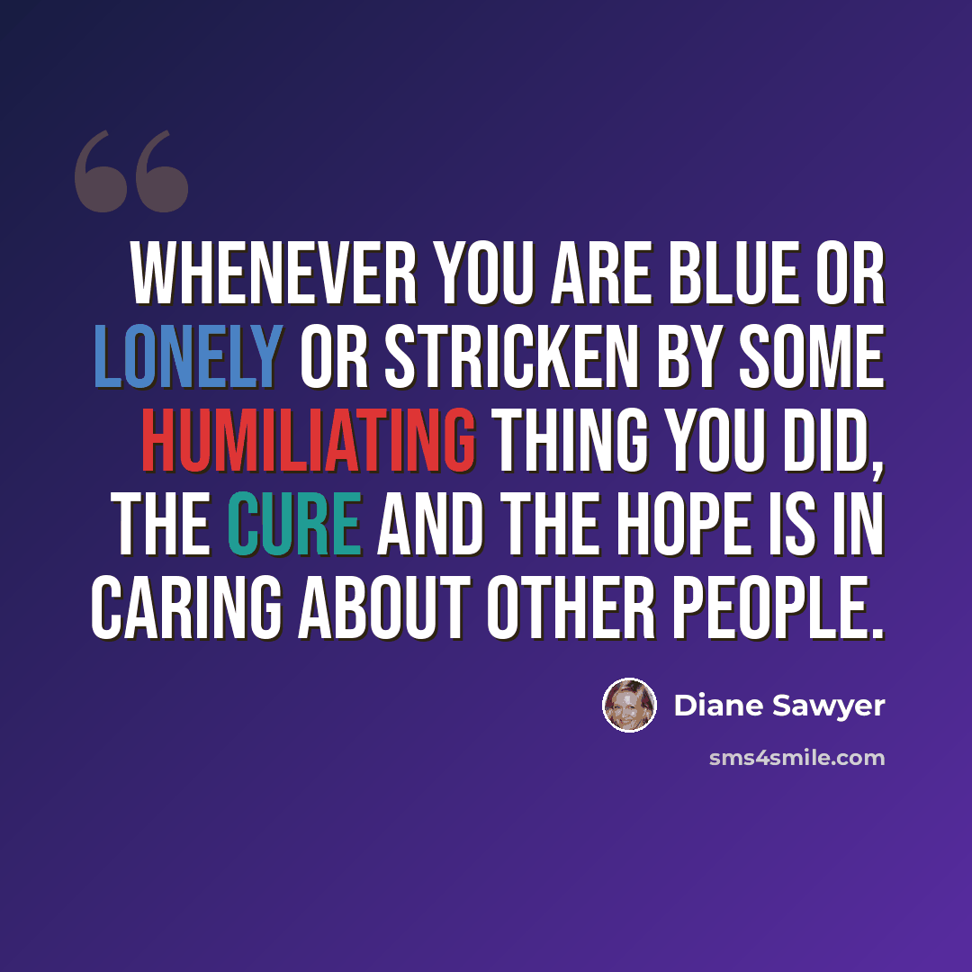 “Whenever you are blue or lonely or stricken by some humiliating thing you did, the cure and the hope is in caring about other people.” quote by Diane Sawyer