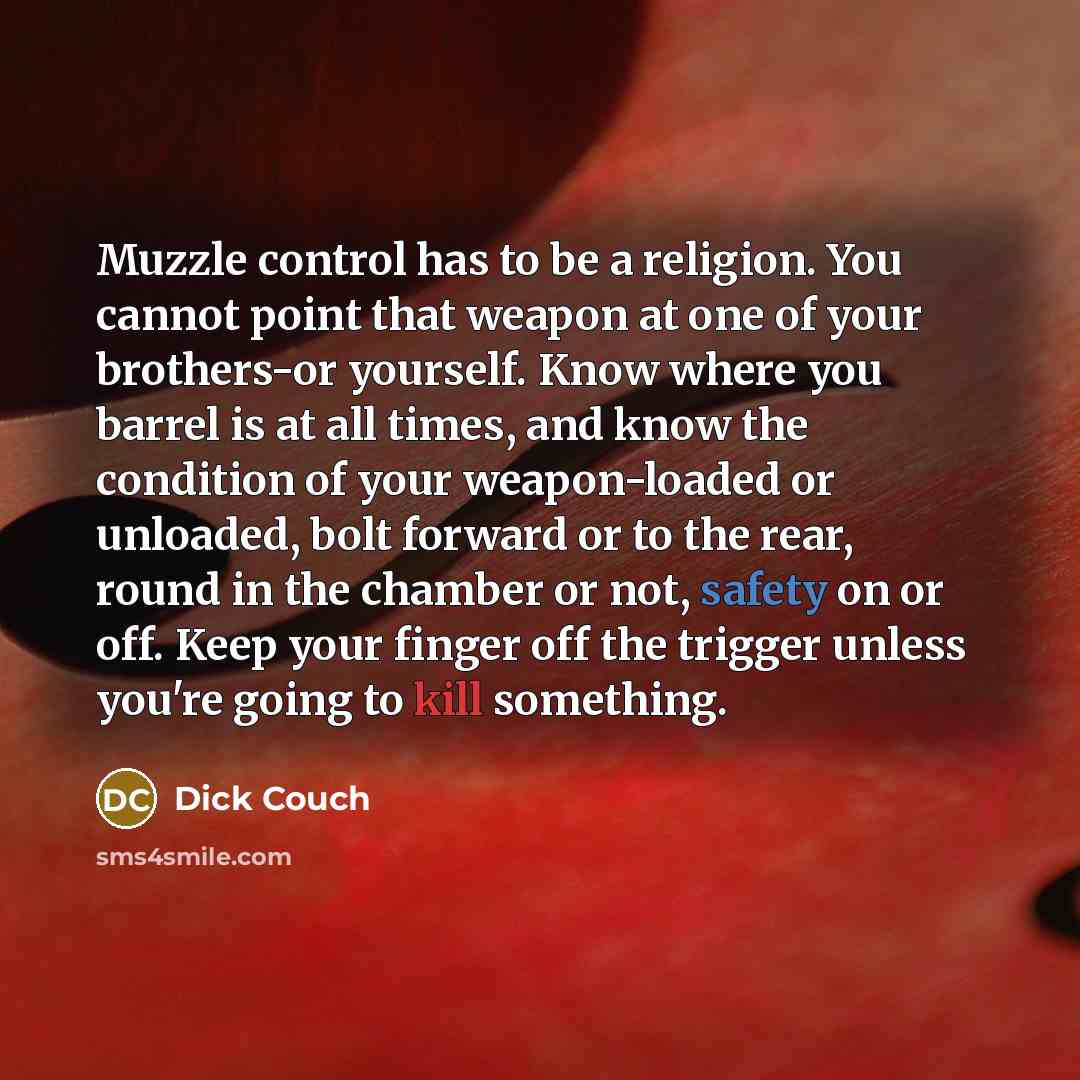 “Muzzle control has to be a religion. You cannot point that weapon at one of your brothers-or yourself. Know where you barrel is at all times, and know the condition of your weapon-loaded or unloaded, bolt forward or to the rear, round in the chamber or not, safety on or off. Keep your finger off…” quote by Dick Couch