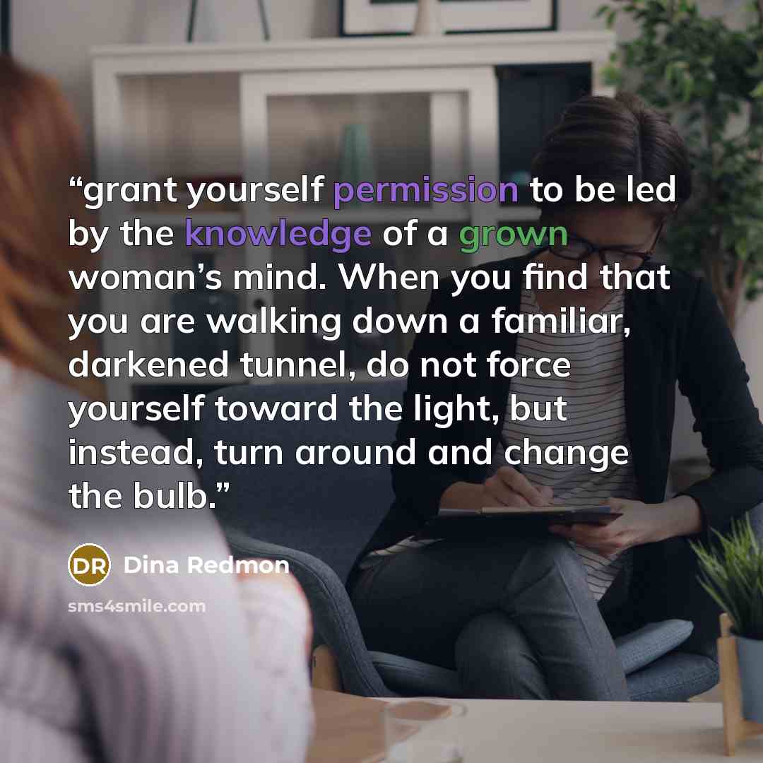 “grant yourself permission to be led by the knowledge of a grown woman’s mind. When you find that you are walking down a familiar, darkened tunnel, do not force yourself toward the light, but instead, turn around and change the bulb.” quote by Dina Redmon