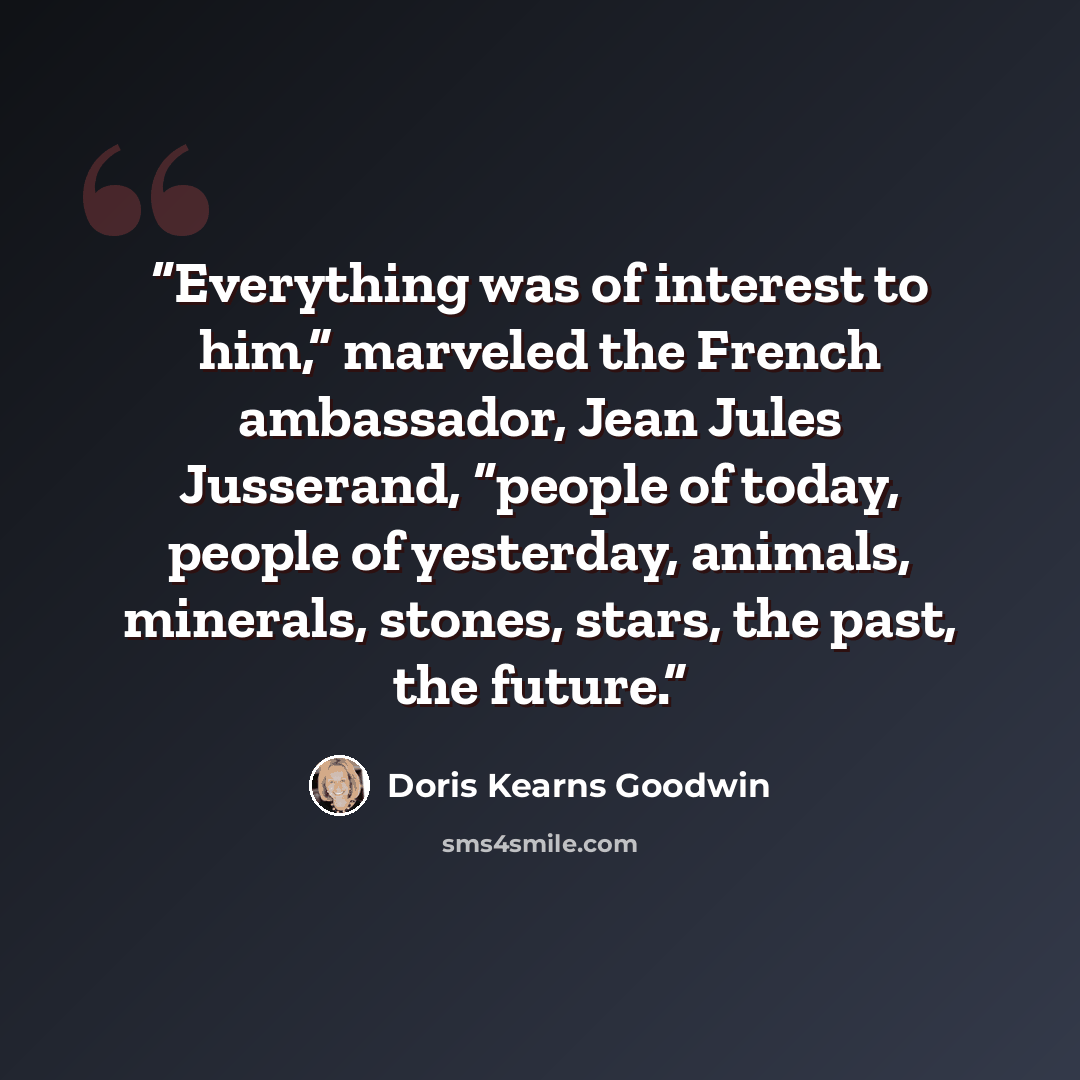 “Everything was of interest to him,” marveled the French ambassador, Jean Jules Jusserand, “people of today, people of yesterday, animals, minerals, stones, stars, the past, the future.” quote by Doris Kearns Goodwin