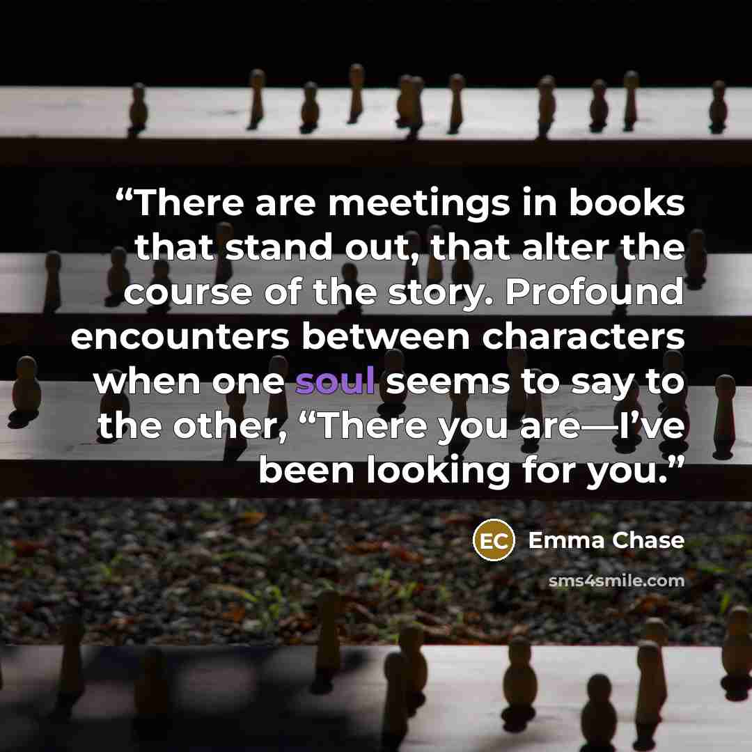 “There are meetings in books that stand out, that alter the course of the story. Profound encounters between characters when one soul seems to say to the other, “There you are—I’ve been looking for you.” quote by Emma Chase