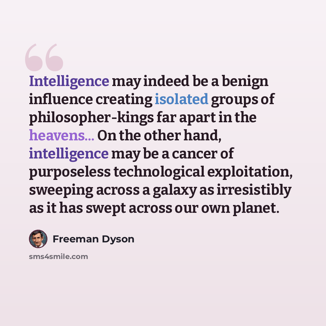 “Intelligence may indeed be a benign influence creating isolated groups of philosopher-kings far apart in the heavens... On the other hand, intelligence may be a cancer of purposeless technological exploitation, sweeping across a galaxy as irresistibly as it has swept across our own planet.” quote by Freeman Dyson