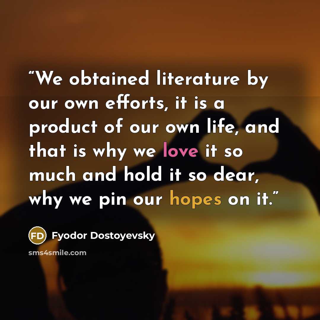“We obtained literature by our own efforts, it is a product of our own life, and that is why we love it so much and hold it so dear, why we pin our hopes on it.” quote by Fyodor Dostoyevsky