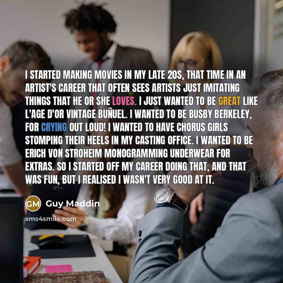 “I started making movies in my late 20s, that time in an artist's career that often sees artists just imitating things that he or she loves. I just wanted to be great like L'Age d'Or vintage Buñuel. I wanted to be Busby Berkeley, for crying out loud! I wanted to have chorus girls stomping their…” quote by Guy Maddin