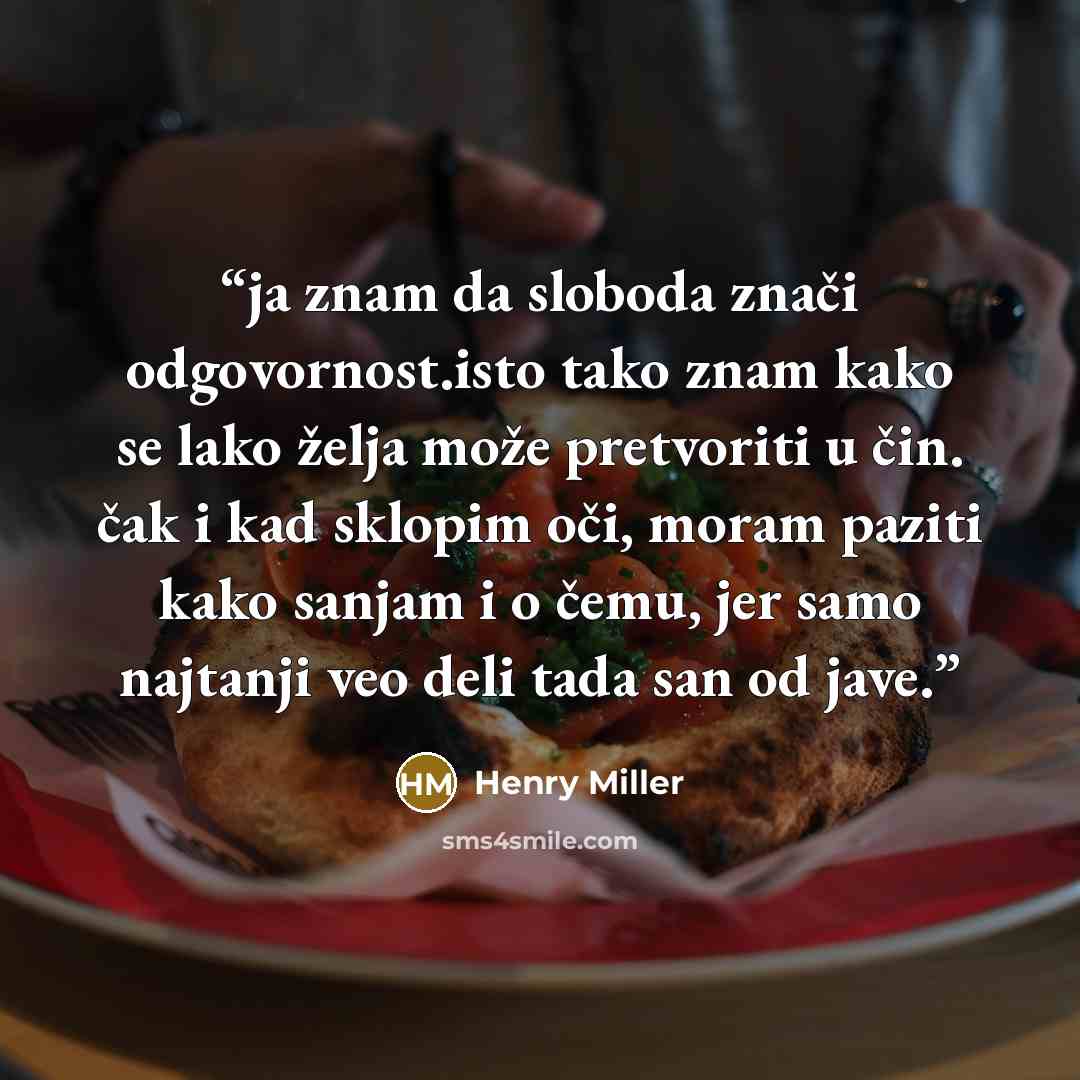 “ja znam da sloboda znači odgovornost.isto tako znam kako se lako želja može pretvoriti u čin. čak i kad sklopim oči, moram paziti kako sanjam i o čemu, jer samo najtanji veo deli tada san od jave.” quote by Henry Miller