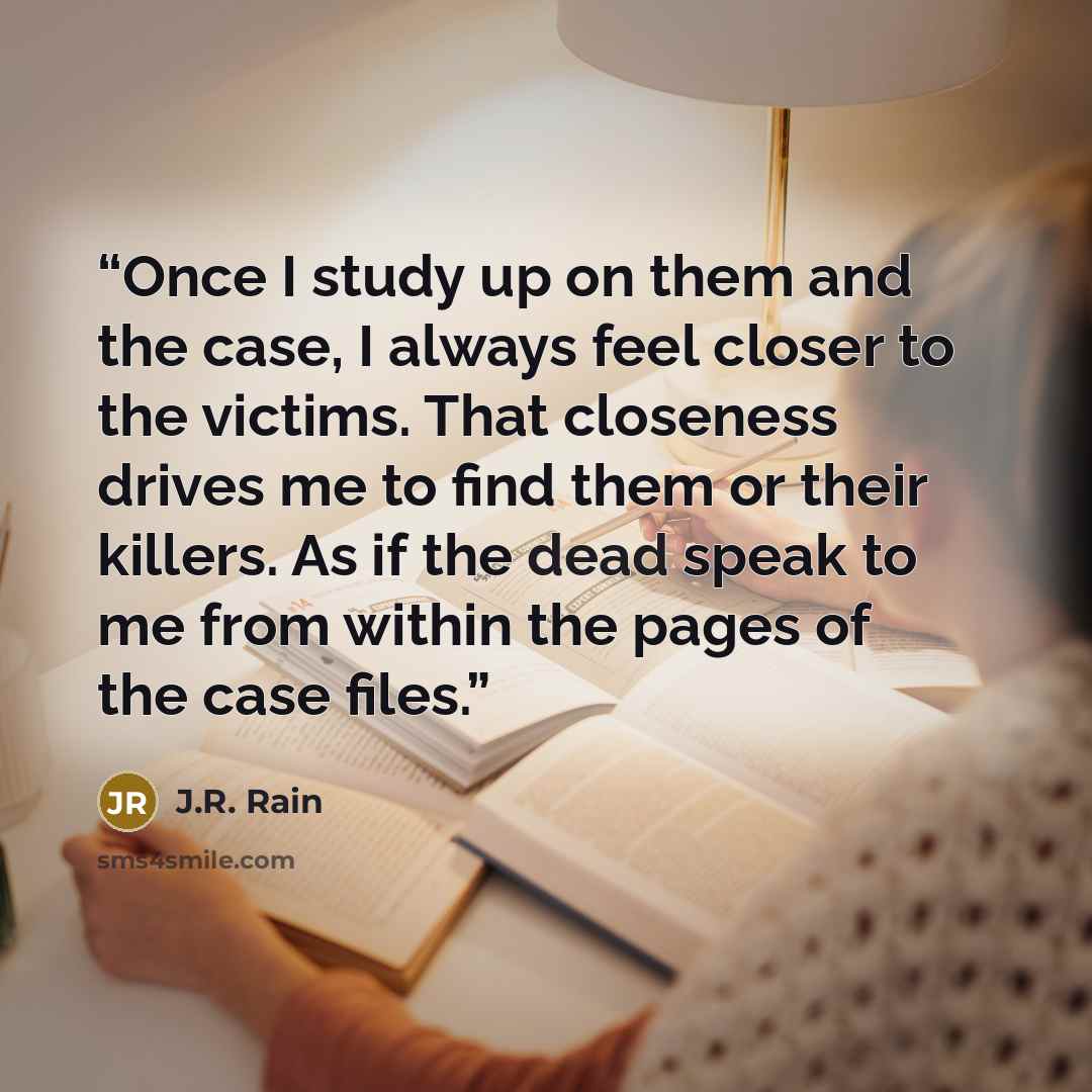 “Once I study up on them and the case, I always feel closer to the victims. That closeness drives me to find them or their killers. As if the dead speak to me from within the pages of the case files.” quote by J.R. Rain