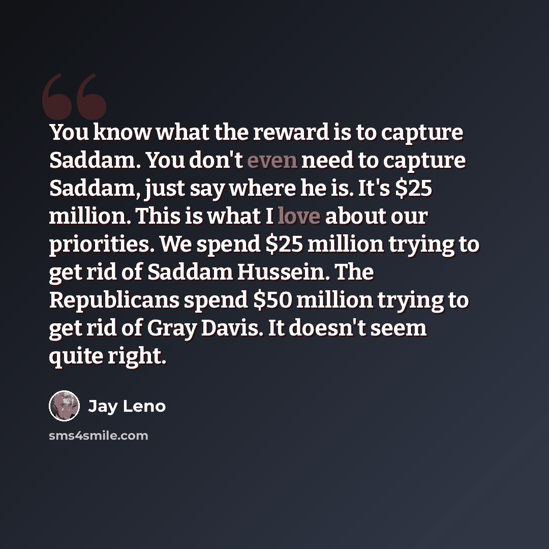 “You know what the reward is to capture Saddam. You don't even need to capture Saddam, just say where he is. It's $25 million. This is what I love about our priorities. We spend $25 million trying to get rid of Saddam Hussein. The Republicans spend $50 million trying to get rid of Gray Davis. It…” quote by Jay Leno