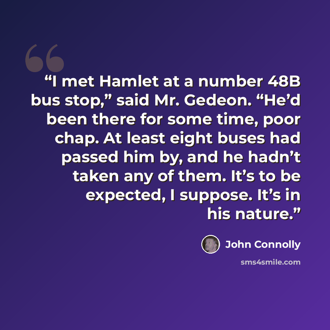 “I met Hamlet at a number 48B bus stop,” said Mr. Gedeon. “He’d been there for some time, poor chap. At least eight buses had passed him by, and he hadn’t taken any of them. It’s to be expected, I suppose. It’s in his nature.” quote by John Connolly