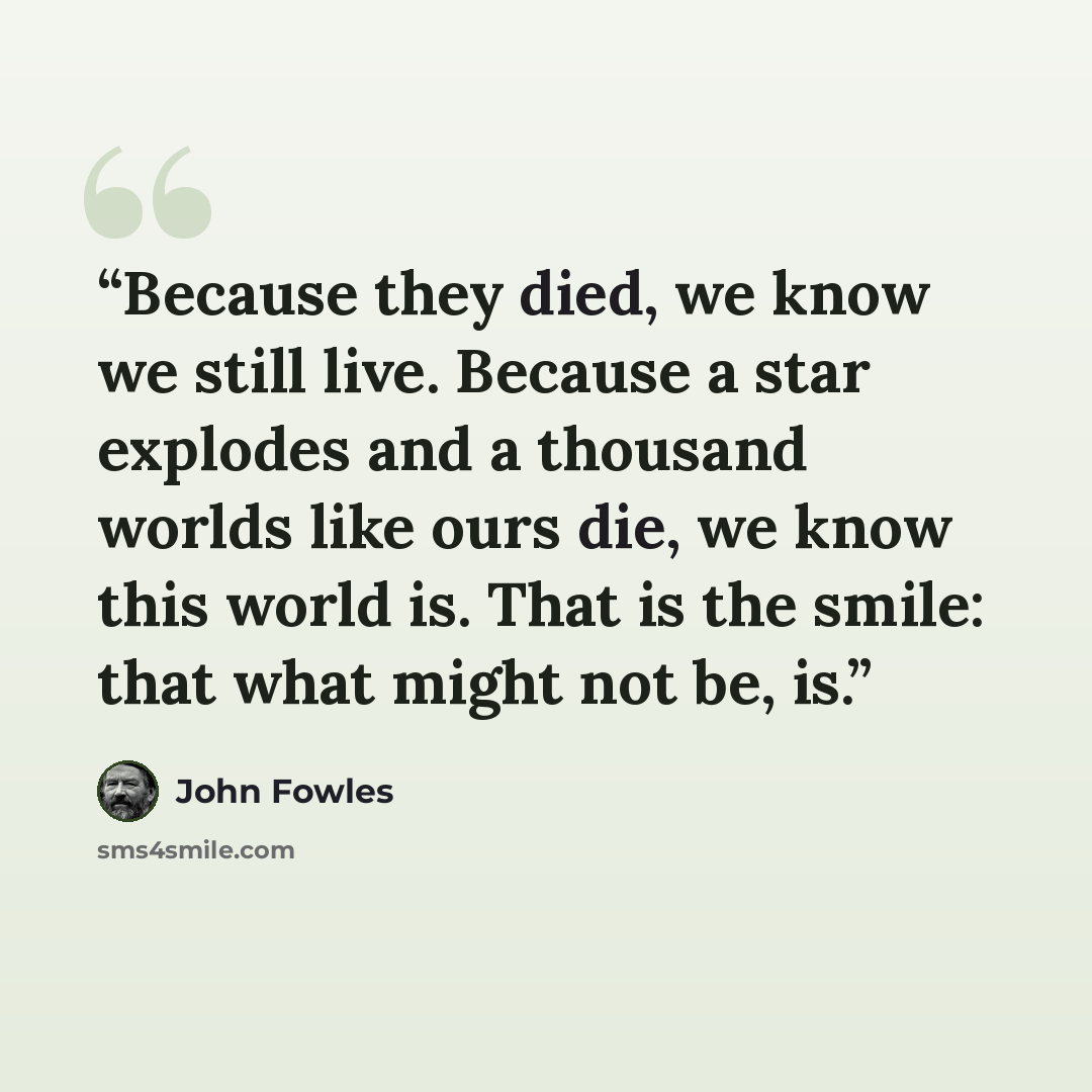 “Because they died, we know we still live. Because a star explodes and a thousand worlds like ours die, we know this world is. That is the smile: that what might not be, is.” quote by John Fowles