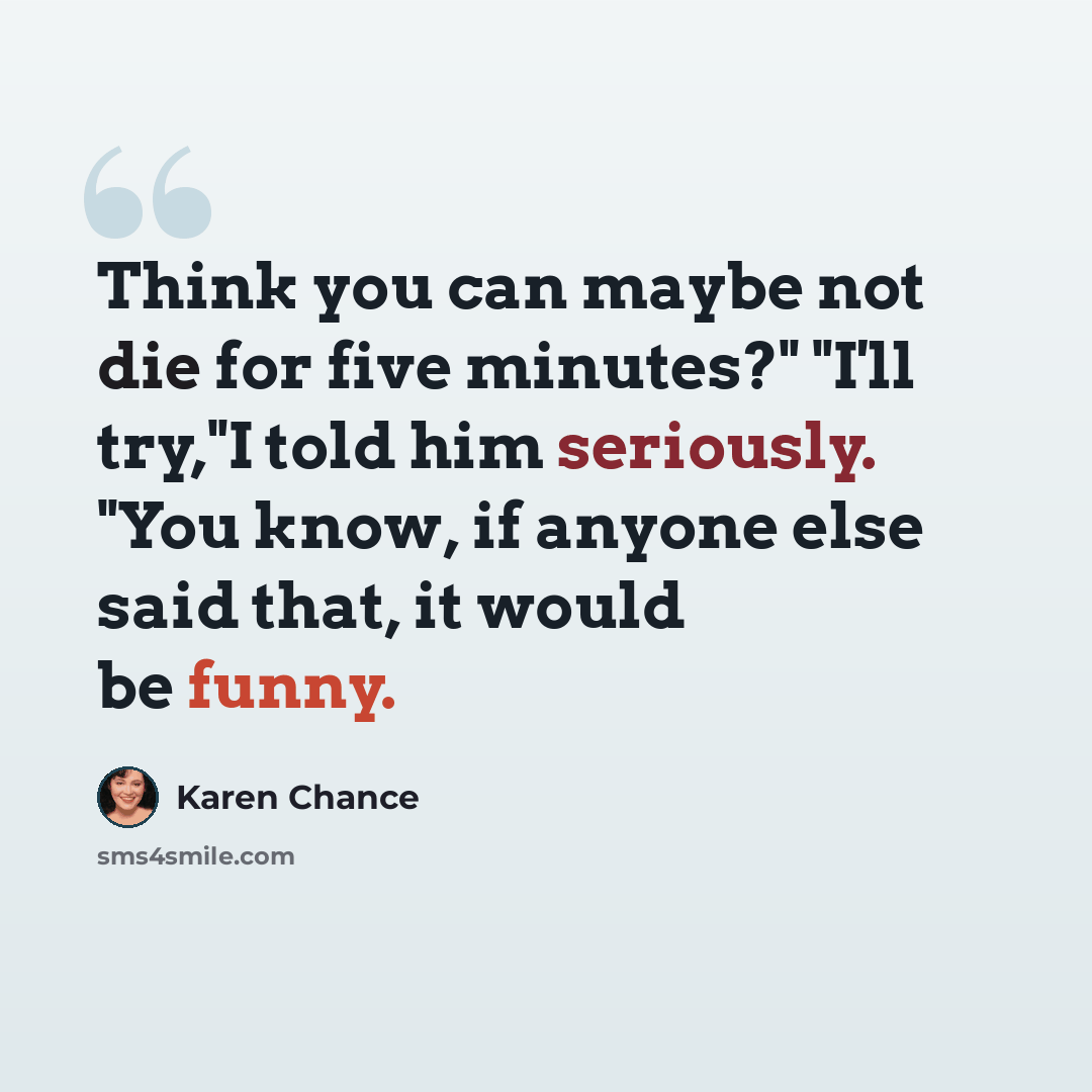 “Think you can maybe not die for five minutes?" "I'll try,"I told him seriously. "You know, if anyone else said that, it would be funny.” quote by Karen Chance