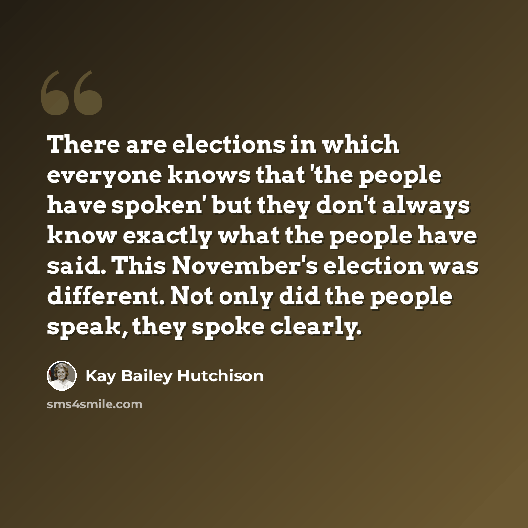 “There are elections in which everyone knows that 'the people have spoken' but they don't always know exactly what the people have said. This November's election was different. Not only did the people speak, they spoke clearly.” quote by Kay Bailey Hutchison