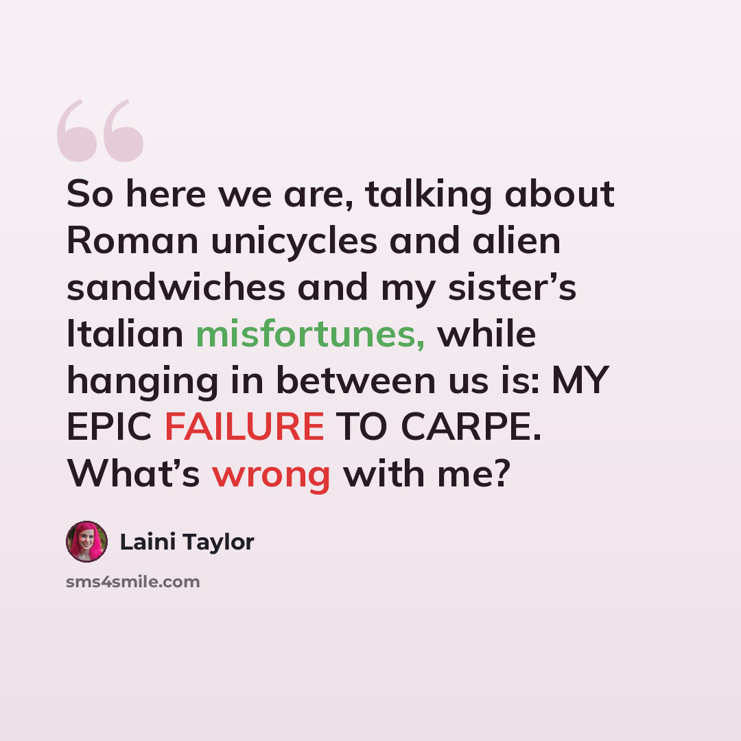 “So here we are, talking about Roman unicycles and alien sandwiches and my sister’s Italian misfortunes, while hanging in between us is: MY EPIC FAILURE TO CARPE. What’s wrong with me?” quote by Laini Taylor