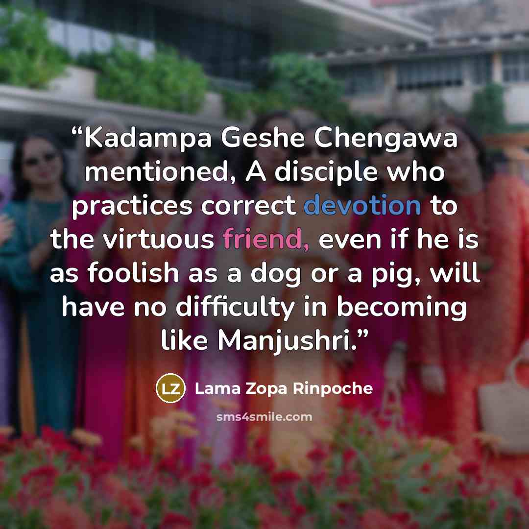 “Kadampa Geshe Chengawa mentioned, A disciple who practices correct devotion to the virtuous friend, even if he is as foolish as a dog or a pig, will have no difficulty in becoming like Manjushri.” quote by Lama Zopa Rinpoche