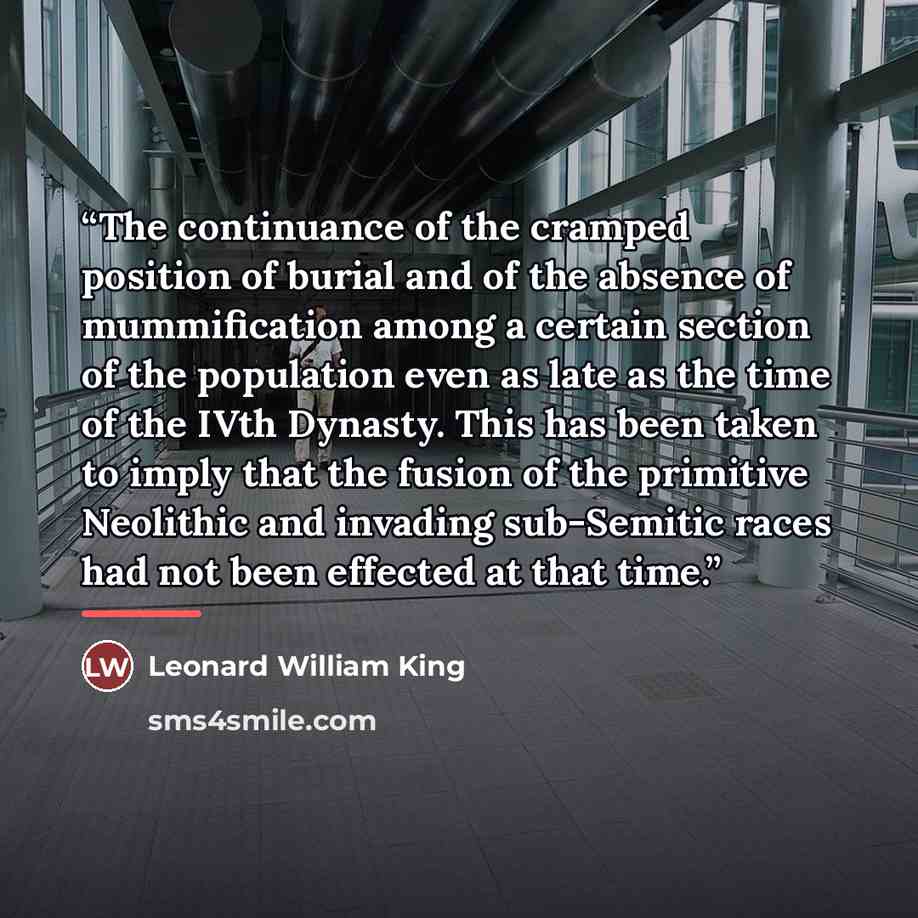 “The continuance of the cramped position of burial and of the absence of mummification among a certain section of the population even as late as the time of the IVth Dynasty. This has been taken to imply that the fusion of the primitive Neolithic and invading sub-Semitic races had not been effected…” quote by Leonard William King