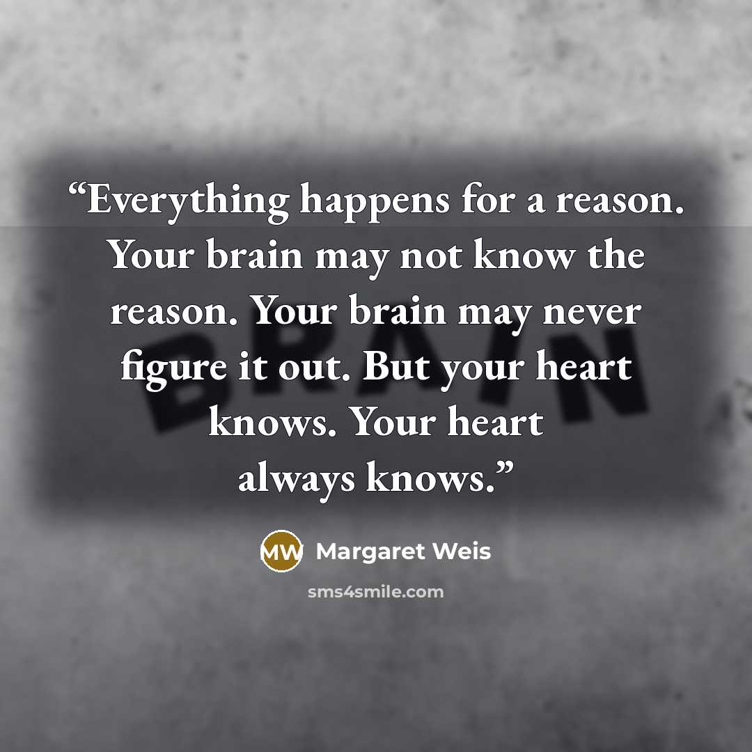 “Everything happens for a reason. Your brain may not know the reason. Your brain may never figure it out. But your heart knows. Your heart always knows.” quote by Margaret Weis