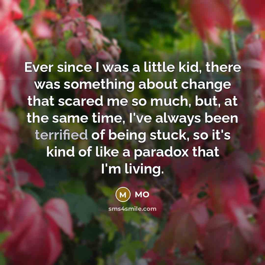 “Ever since I was a little kid, there was something about change that scared me so much, but, at the same time, I've always been terrified of being stuck, so it's kind of like a paradox that I'm living.” quote by MO
