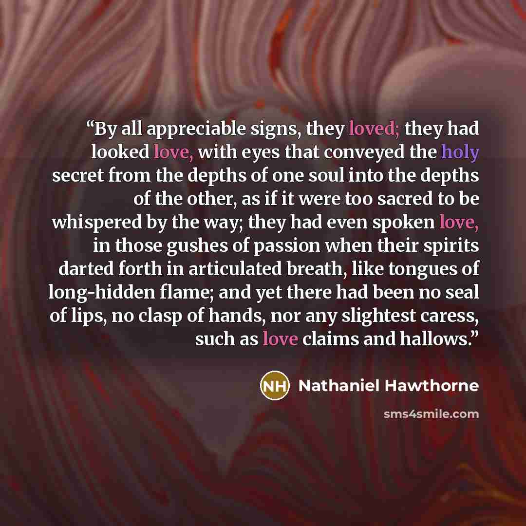 “By all appreciable signs, they loved; they had looked love, with eyes that conveyed the holy secret from the depths of one soul into the depths of the other, as if it were too sacred to be whispered by the way; they had even spoken love, in those gushes of passion when their spirits darted forth…” quote by Nathaniel Hawthorne