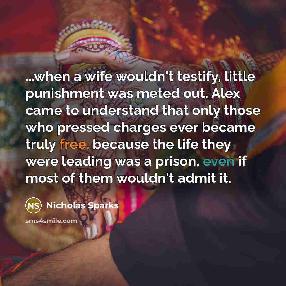 “...when a wife wouldn't testify, little punishment was meted out. Alex came to understand that only those who pressed charges ever became truly free, because the life they were leading was a prison, even if most of them wouldn't admit it.” quote by Nicholas Sparks