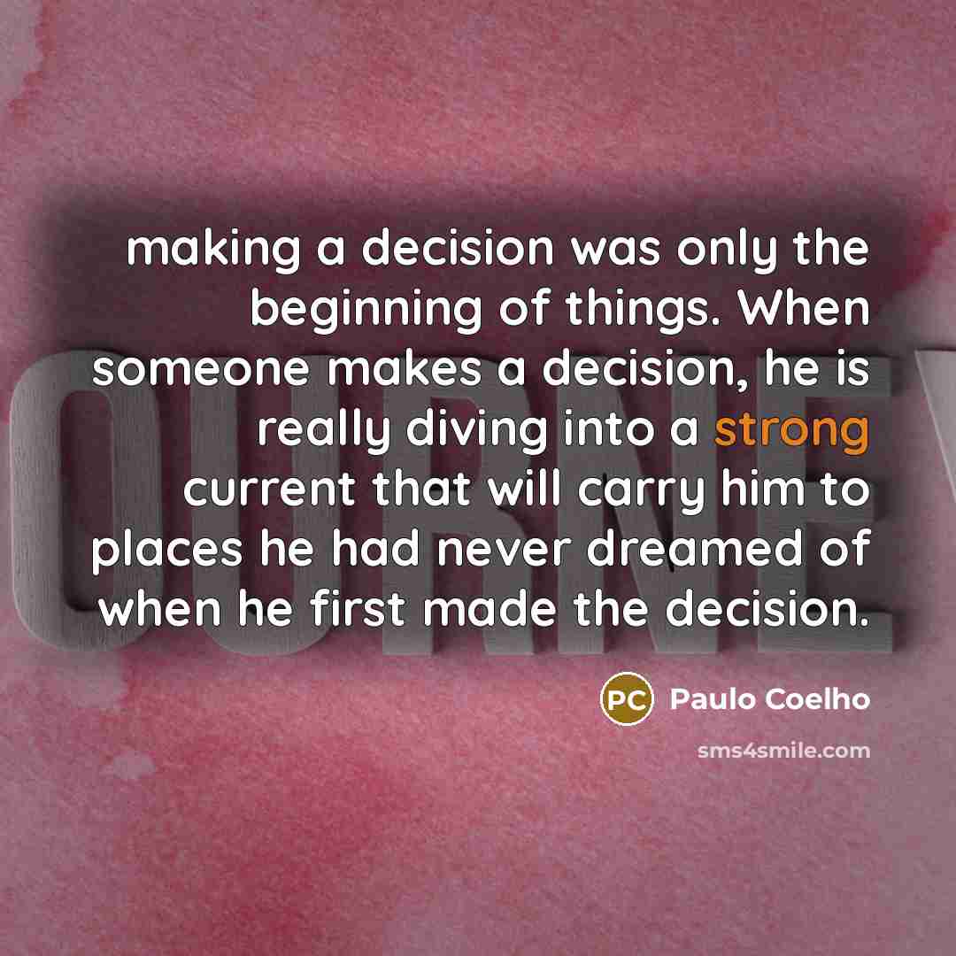 “making a decision was only the beginning of things. When someone makes a decision, he is really diving into a strong current that will carry him to places he had never dreamed of when he first made the decision.” quote by Paulo Coelho
