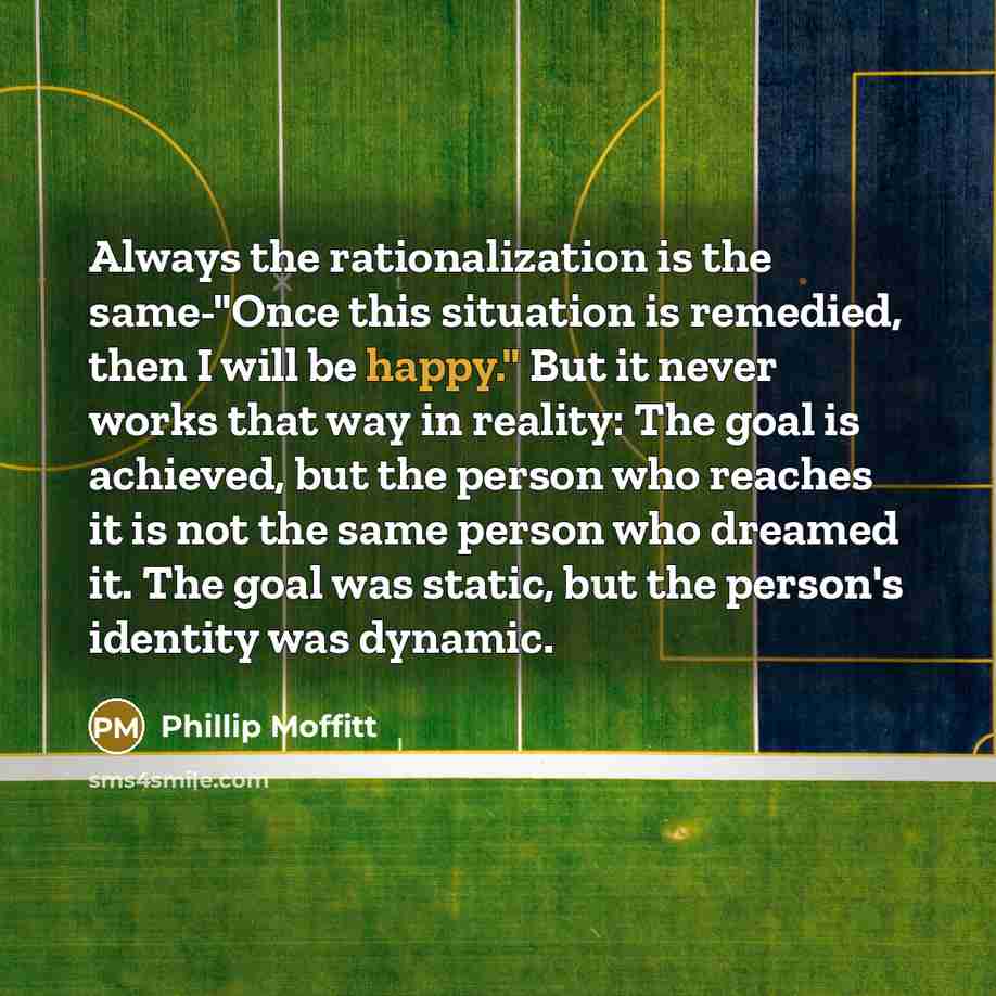 “Always the rationalization is the same-"Once this situation is remedied, then I will be happy." But it never works that way in reality: The goal is achieved, but the person who reaches it is not the same person who dreamed it. The goal was static, but the person's identity was dynamic.” quote by Phillip Moffitt