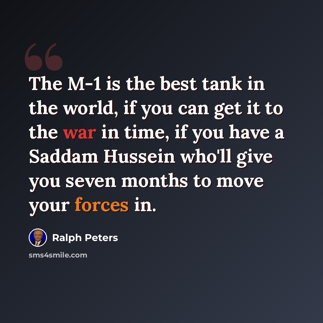 “The M-1 is the best tank in the world, if you can get it to the war in time, if you have a Saddam Hussein who'll give you seven months to move your forces in.” quote by Ralph Peters