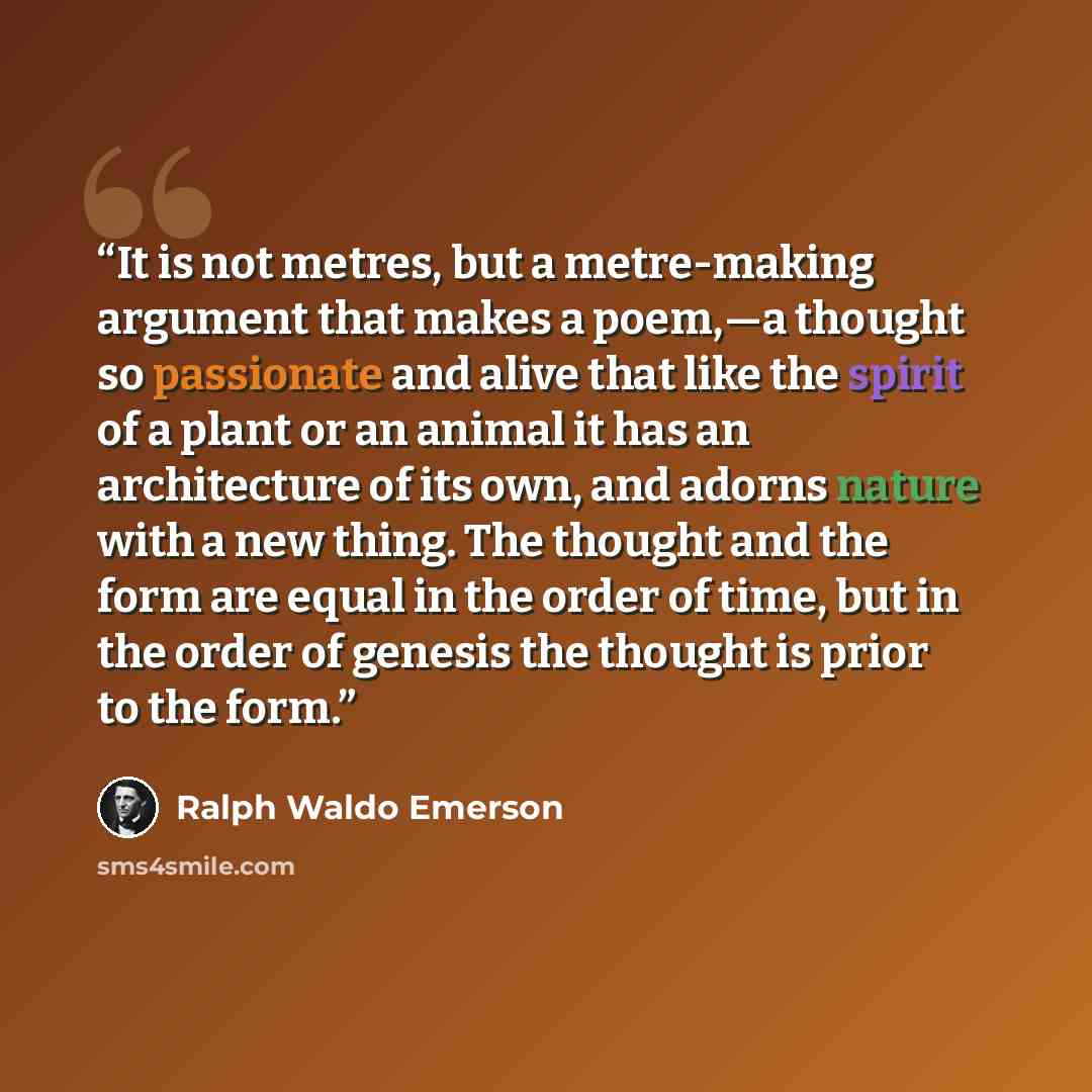 “It is not metres, but a metre-making argument that makes a poem,—a thought so passionate and alive that like the spirit of a plant or an animal it has an architecture of its own, and adorns nature with a new thing. The thought and the form are equal in the order of time, but in the order of…” quote by Ralph Waldo Emerson