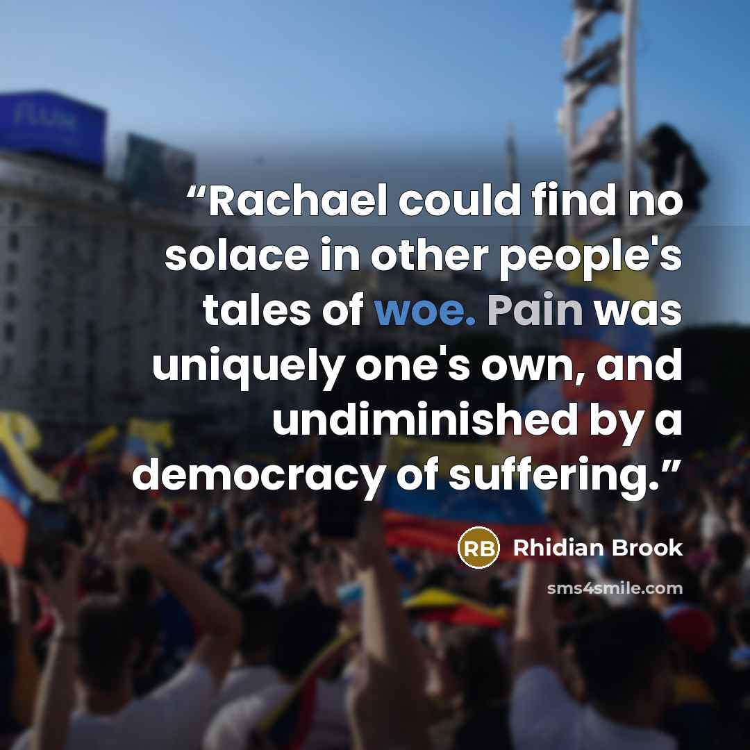 “Rachael could find no solace in other people's tales of woe. Pain was uniquely one's own, and undiminished by a democracy of suffering.” quote by Rhidian Brook