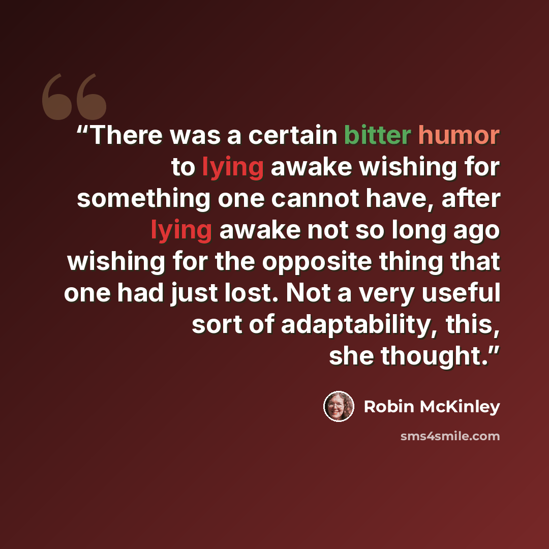 “There was a certain bitter humor to lying awake wishing for something one cannot have, after lying awake not so long ago wishing for the opposite thing that one had just lost. Not a very useful sort of adaptability, this, she thought.” quote by Robin McKinley