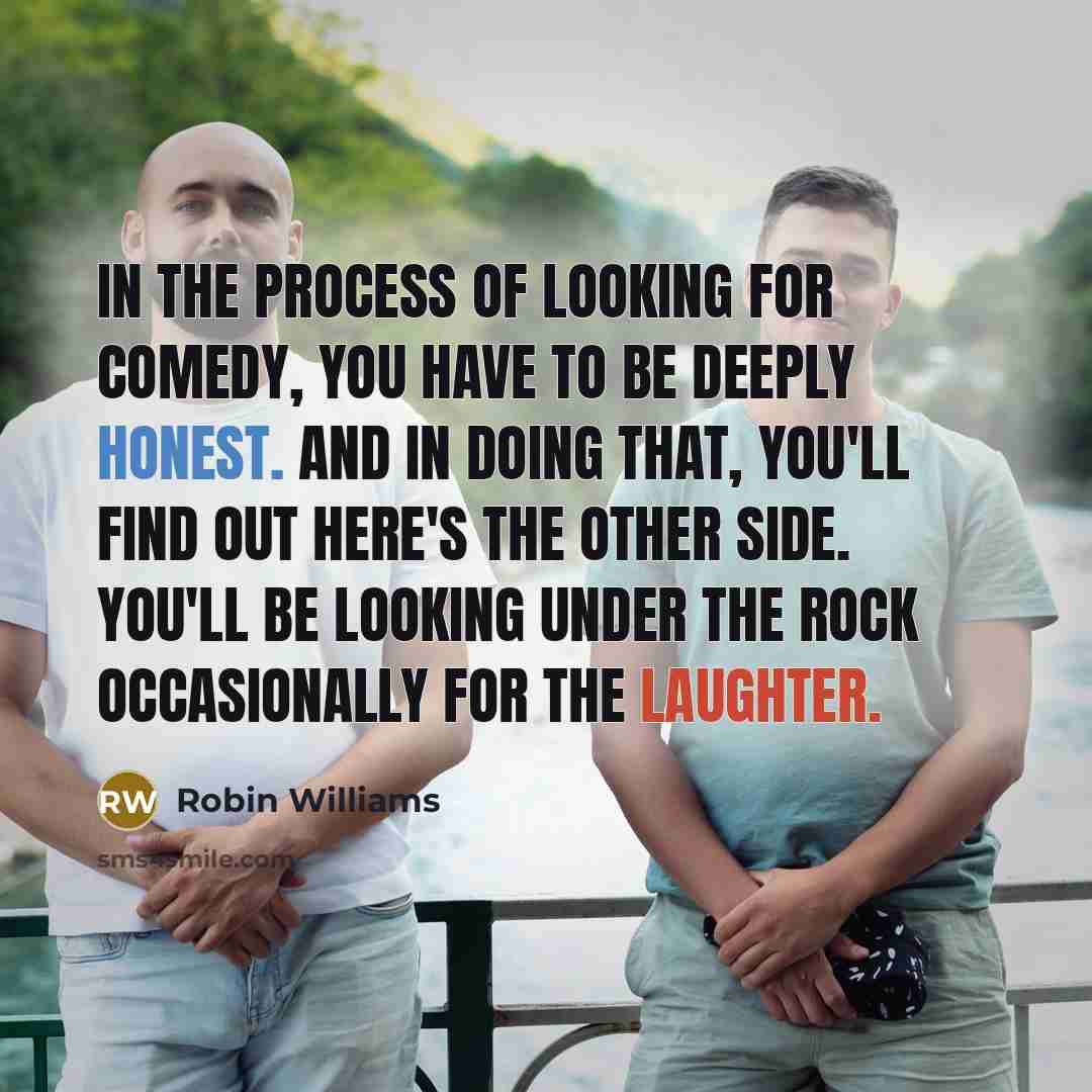 “In the process of looking for comedy, you have to be deeply honest. And in doing that, you'll find out here's the other side. You'll be looking under the rock occasionally for the laughter.” quote by Robin Williams