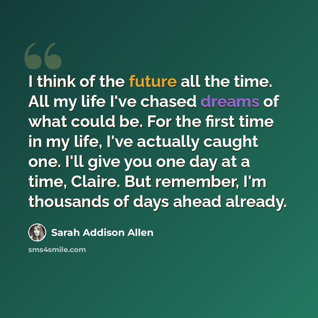“I think of the future all the time. All my life I've chased dreams of what could be. For the first time in my life, I've actually caught one. I'll give you one day at a time, Claire. But remember, I'm thousands of days ahead already.” quote by Sarah Addison Allen
