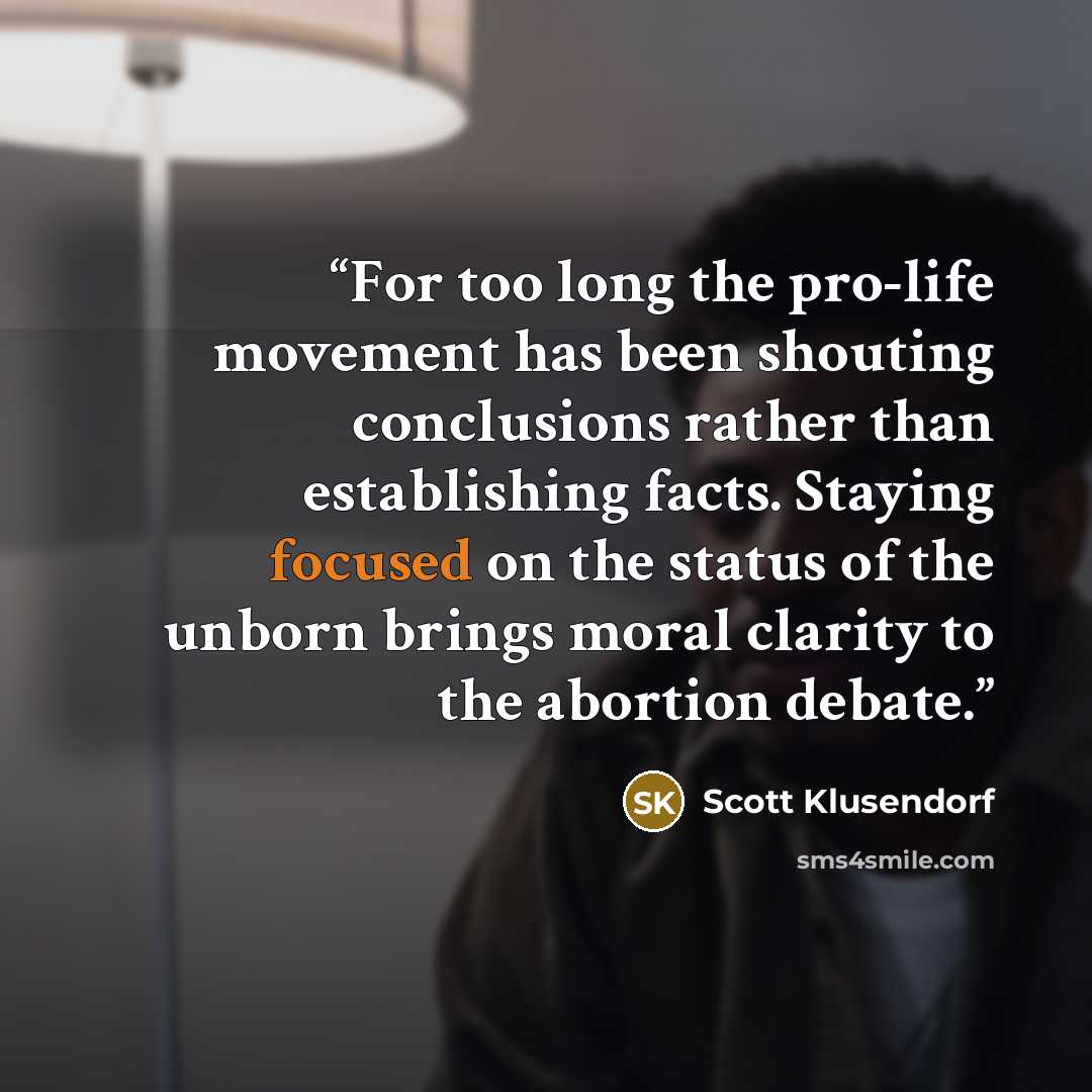 “For too long the pro-life movement has been shouting conclusions rather than establishing facts. Staying focused on the status of the unborn brings moral clarity to the abortion debate.” quote by Scott Klusendorf