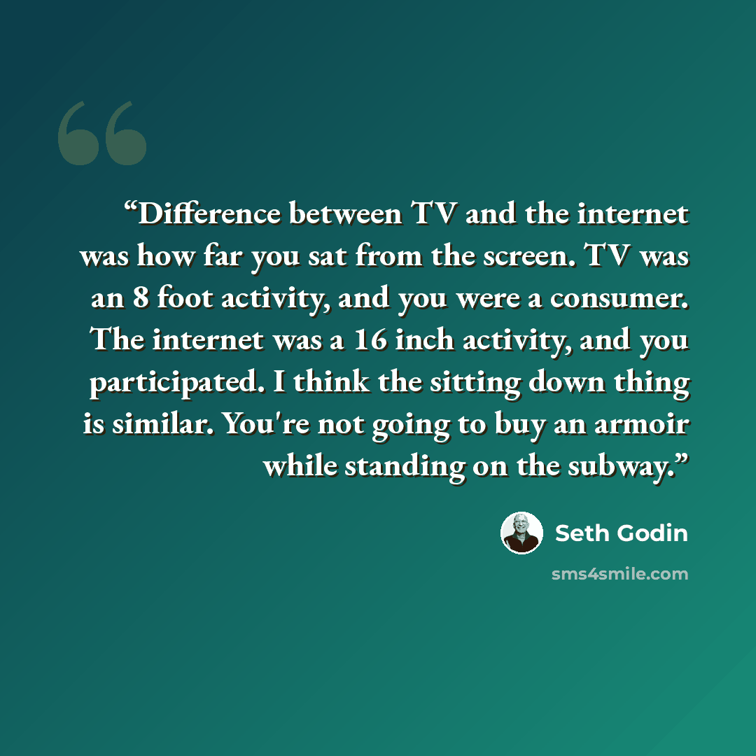 “Difference between TV and the internet was how far you sat from the screen. TV was an 8 foot activity, and you were a consumer. The internet was a 16 inch activity, and you participated. I think the sitting down thing is similar. You're not going to buy an armoir while standing on the subway.” quote by Seth Godin