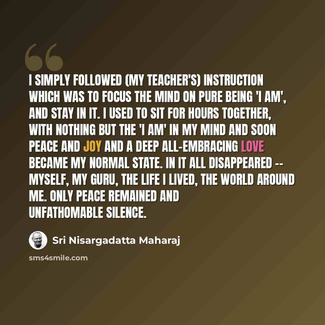 “I simply followed (my teacher's) instruction which was to focus the mind on pure being 'I am', and stay in it. I used to sit for hours together, with nothing but the 'I am' in my mind and soon peace and joy and a deep all-embracing love became my normal state. In it all disappeared -- myself, my…” quote by Sri Nisargadatta Maharaj