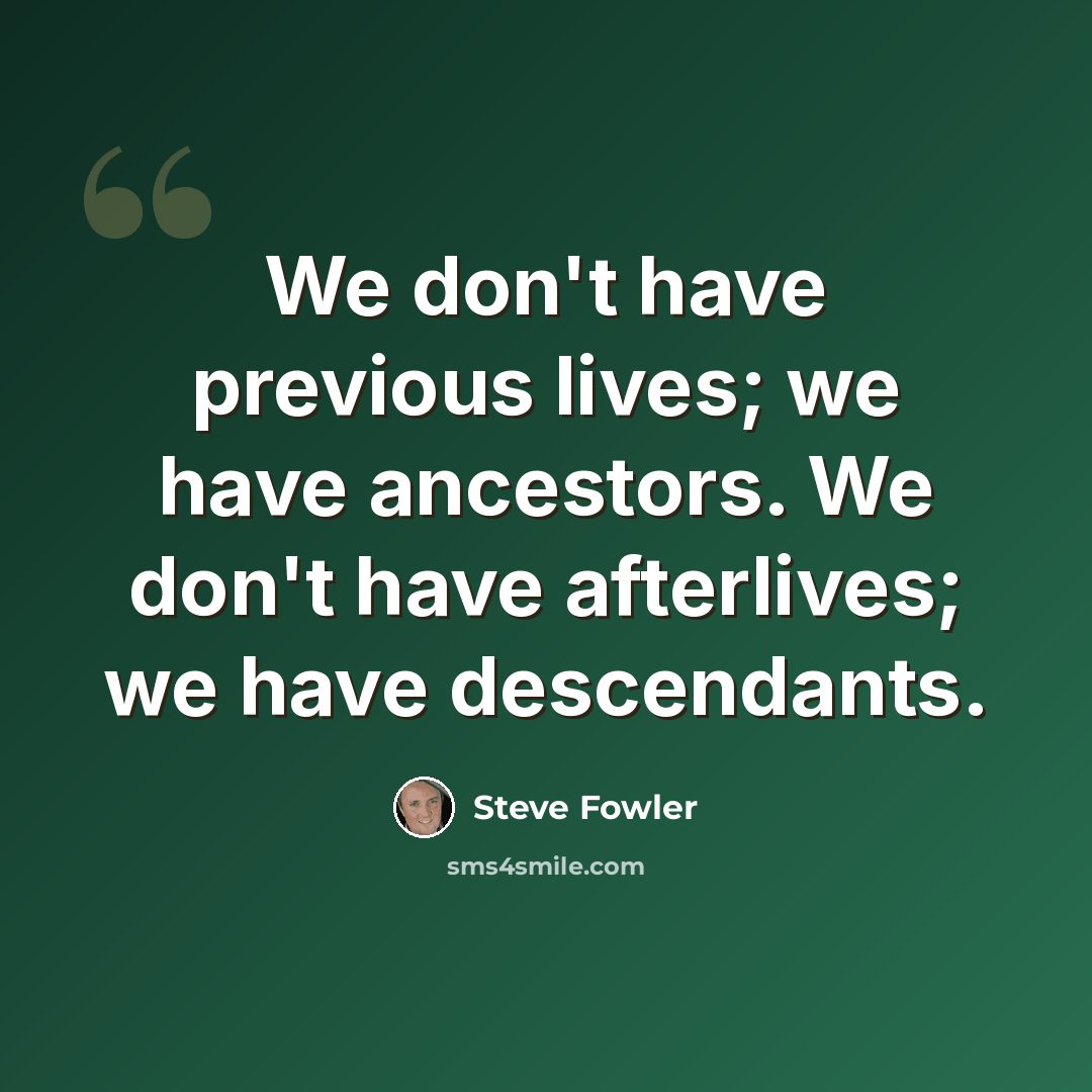 “We don't have previous lives; we have ancestors. We don't have afterlives; we have descendants.” quote by Steve Fowler