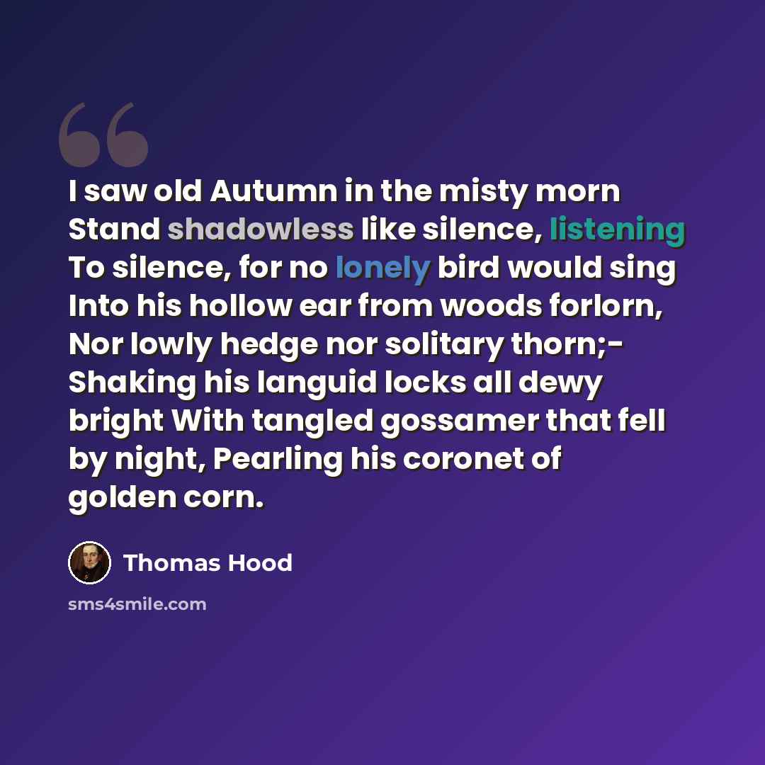 “I saw old Autumn in the misty morn Stand shadowless like silence, listening To silence, for no lonely bird would sing Into his hollow ear from woods forlorn, Nor lowly hedge nor solitary thorn;- Shaking his languid locks all dewy bright With tangled gossamer that fell by night, Pearling his…” quote by Thomas Hood