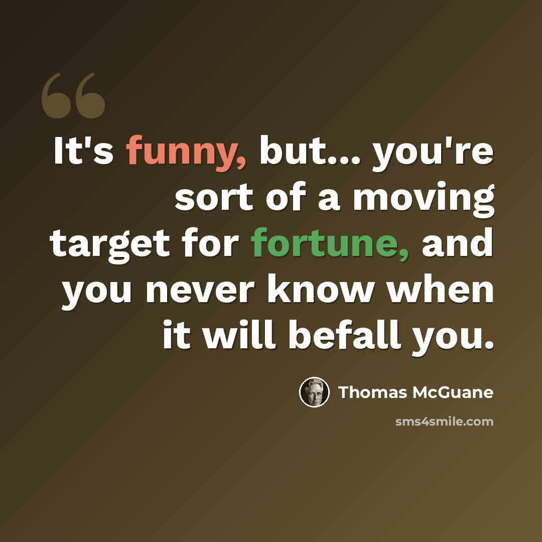 “It's funny, but... you're sort of a moving target for fortune, and you never know when it will befall you.” quote by Thomas McGuane