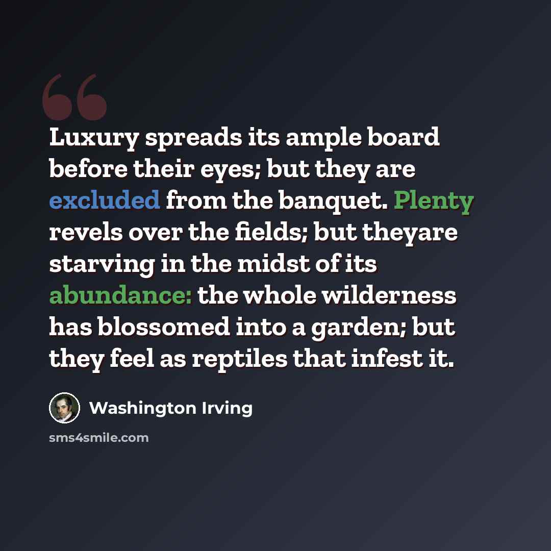 “Luxury spreads its ample board before their eyes; but they are excluded from the banquet. Plenty revels over the fields; but theyare starving in the midst of its abundance: the whole wilderness has blossomed into a garden; but they feel as reptiles that infest it.” quote by Washington Irving