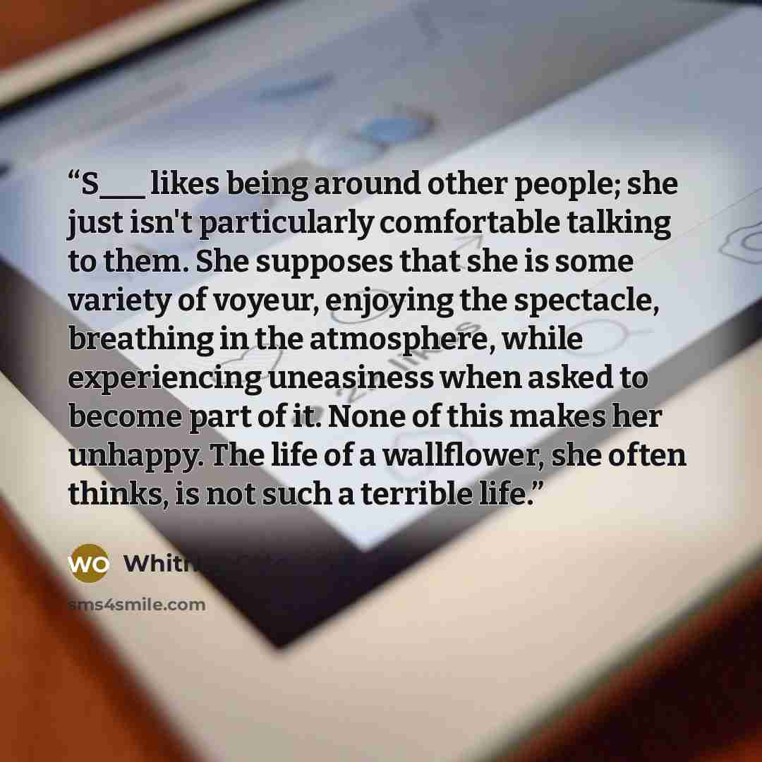“S___ likes being around other people; she just isn't particularly comfortable talking to them. She supposes that she is some variety of voyeur, enjoying the spectacle, breathing in the atmosphere, while experiencing uneasiness when asked to become part of it. None of this makes her unhappy. The…” quote by Whitney Otto