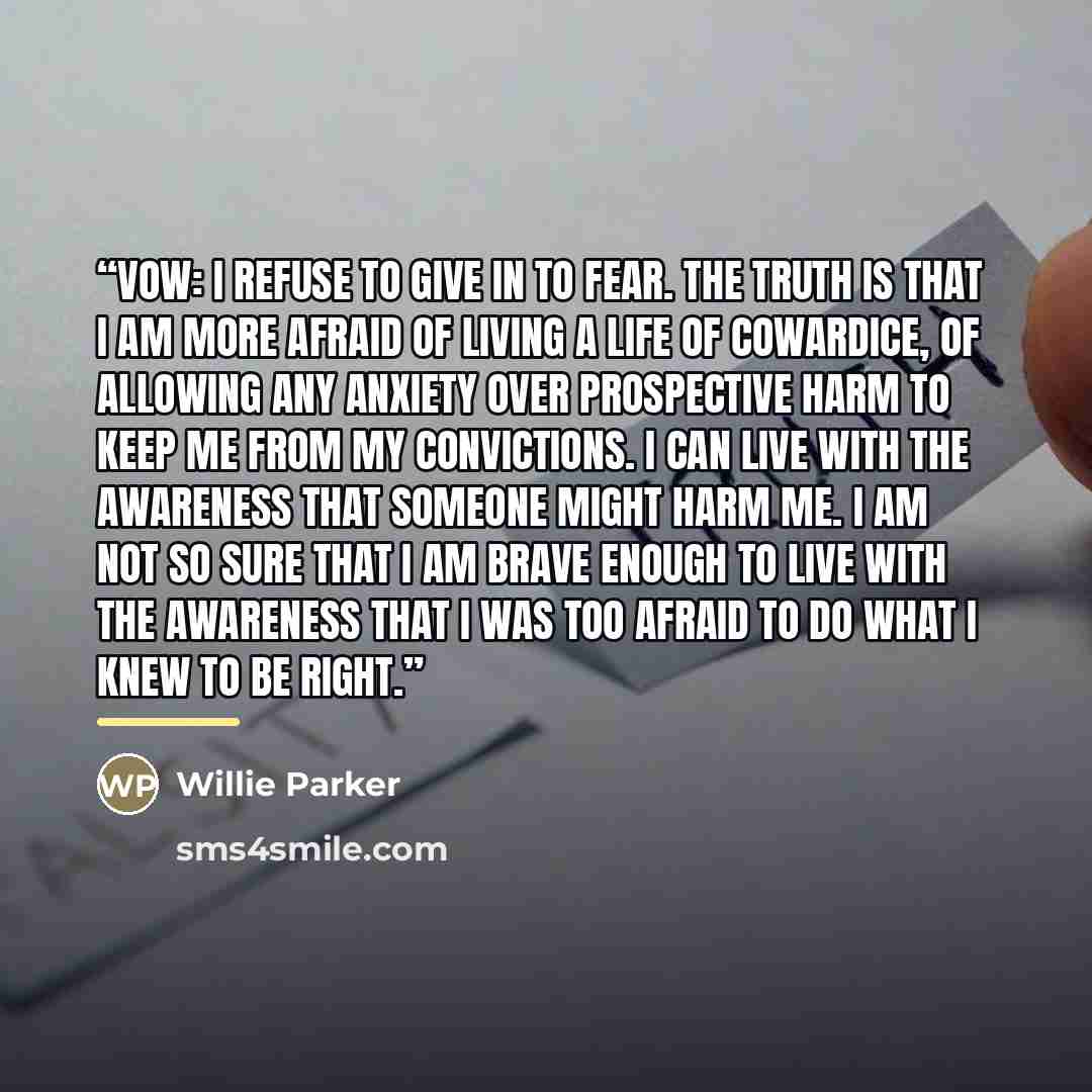 “vow: I refuse to give in to fear. The truth is that I am more afraid of living a life of cowardice, of allowing any anxiety over prospective harm to keep me from my convictions. I can live with the awareness that someone might harm me. I am not so sure that I am brave enough to live with the…” quote by Willie Parker