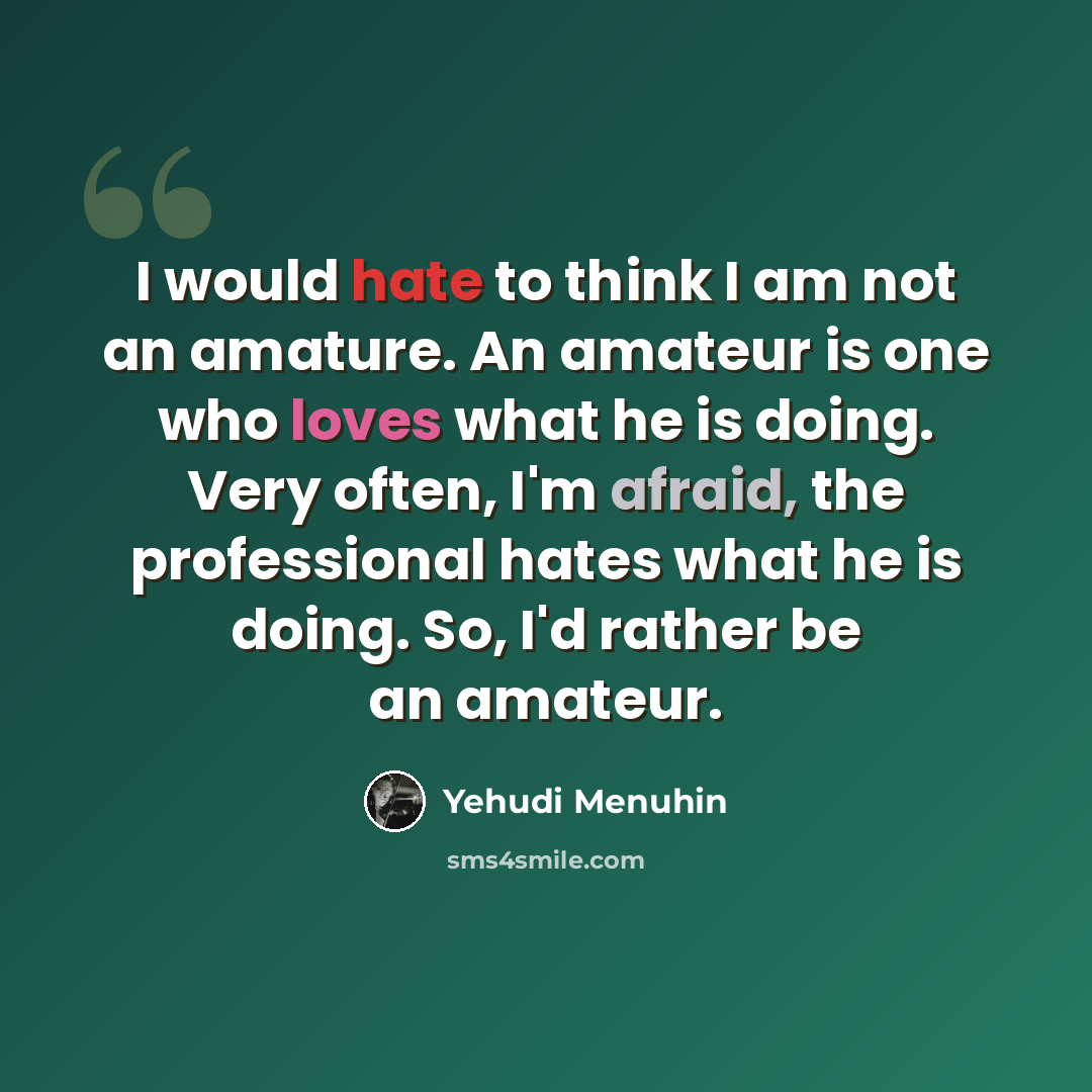 “I would hate to think I am not an amature. An amateur is one who loves what he is doing. Very often, I'm afraid, the professional hates what he is doing. So, I'd rather be an amateur.” quote by Yehudi Menuhin