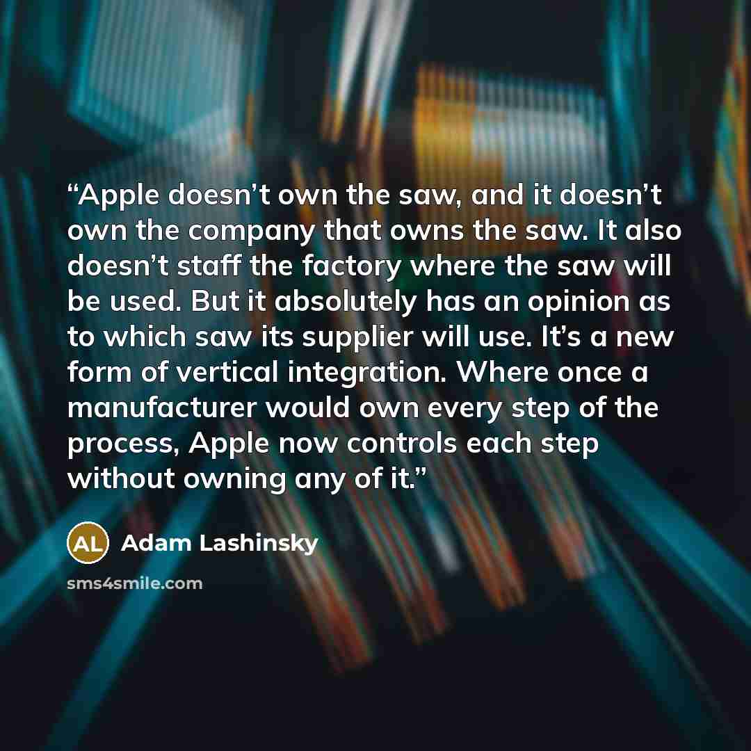 “Apple doesn’t own the saw, and it doesn’t own the company that owns the saw. It also doesn’t staff the factory where the saw will be used. But it absolutely has an opinion as to which saw its supplier will use. It’s a new form of vertical integration. Where once a manufacturer would own every step…” quote by Adam Lashinsky