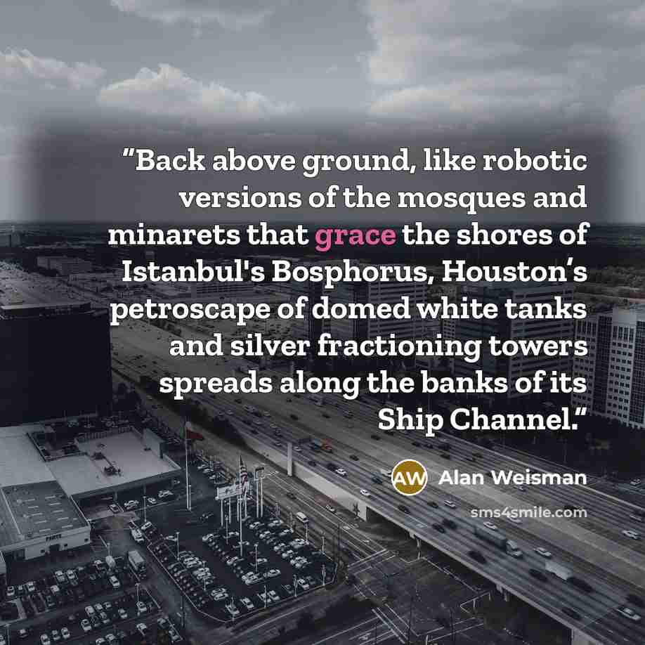 “Back above ground, like robotic versions of the mosques and minarets that grace the shores of Istanbul's Bosphorus, Houston’s petroscape of domed white tanks and silver fractioning towers spreads along the banks of its Ship Channel.” quote by Alan Weisman