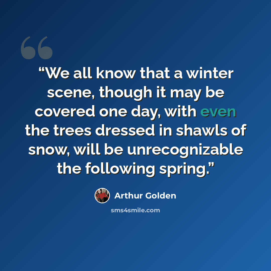 “We all know that a winter scene, though it may be covered one day, with even the trees dressed in shawls of snow, will be unrecognizable the following spring.” quote by Arthur Golden